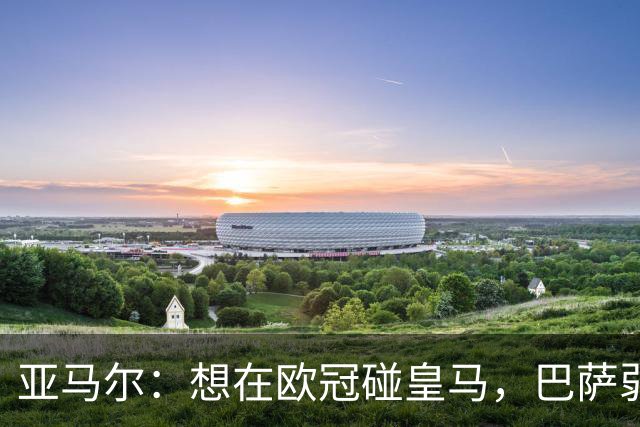 亚马尔：想在欧冠碰皇马，巴萨弱点是面对拜仁和巴黎这样的对手