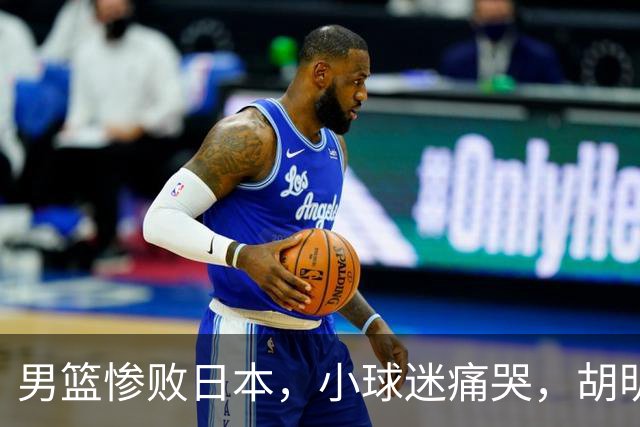 男篮惨败日本，小球迷痛哭，胡明轩自责不够狠，郭士强甩锅：赛前早已强调